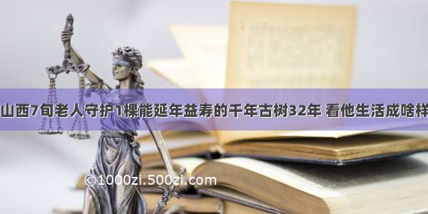 山西7旬老人守护1棵能延年益寿的千年古树32年 看他生活成啥样