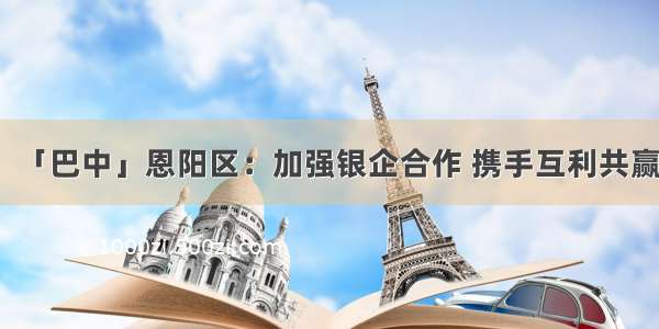 「巴中」恩阳区：加强银企合作 携手互利共赢