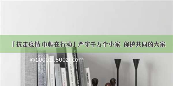 「抗击疫情 巾帼在行动」严守千万个小家  保护共同的大家