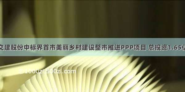 交建股份中标界首市美丽乡村建设整市推进PPP项目 总投资1.65亿