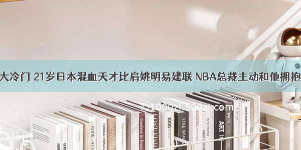 大冷门 21岁日本混血天才比肩姚明易建联 NBA总裁主动和他拥抱