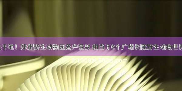 大手笔！郑州野生动物园落户登封 相当于6个广州长隆野生动物世界！