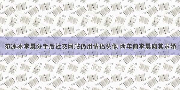 范冰冰李晨分手后社交网站仍用情侣头像 两年前李晨向其求婚