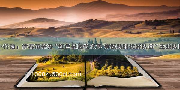 「青·行动」伊春市举办“红色基因代代传 争做新时代好队员”主题队日活动