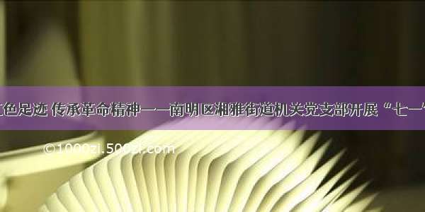 追寻红色足迹 传承革命精神——南明区湘雅街道机关党支部开展“七一”活动