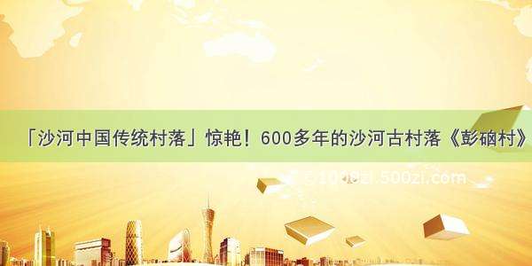 「沙河中国传统村落」惊艳！600多年的沙河古村落《彭硇村》