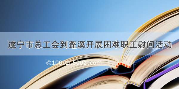 遂宁市总工会到蓬溪开展困难职工慰问活动