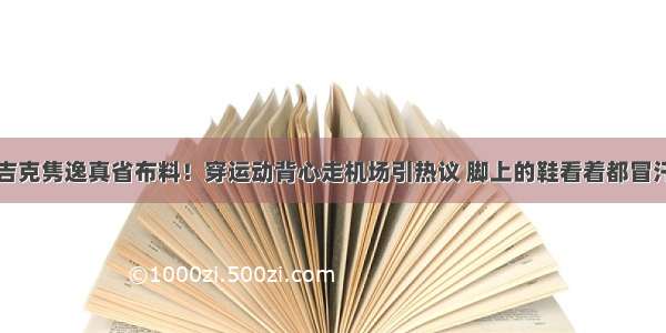 吉克隽逸真省布料！穿运动背心走机场引热议 脚上的鞋看着都冒汗