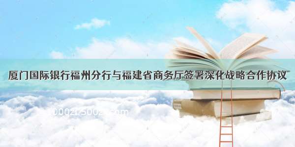 厦门国际银行福州分行与福建省商务厅签署深化战略合作协议