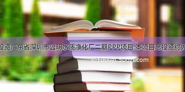 首创股份投资广东省深圳市公明水质净化厂二期PPP项目 本项目总投资约为2.99亿元