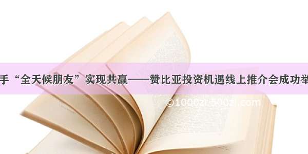 携手“全天候朋友”实现共赢——赞比亚投资机遇线上推介会成功举办