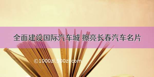 全面建设国际汽车城 擦亮长春汽车名片