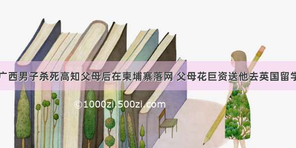 广西男子杀死高知父母后在柬埔寨落网 父母花巨资送他去英国留学