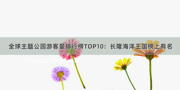 全球主题公园游客量排行榜TOP10：长隆海洋王国榜上有名