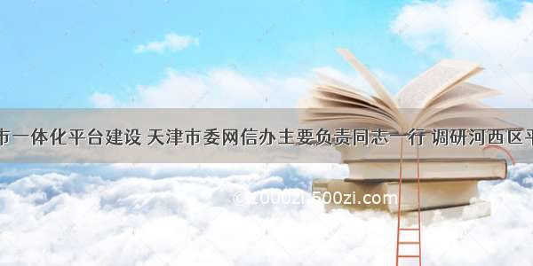 扎实推进全市一体化平台建设 天津市委网信办主要负责同志一行 调研河西区平台使用情况