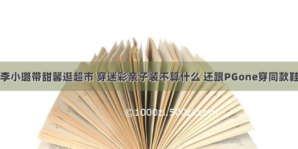 李小璐带甜馨逛超市 穿迷彩亲子装不算什么 还跟PGone穿同款鞋