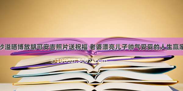 沙溢晒博放胡可安吉照片送祝福 老婆漂亮儿子帅气妥妥的人生赢家