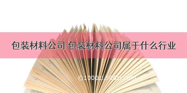 包装材料公司 包装材料公司属于什么行业