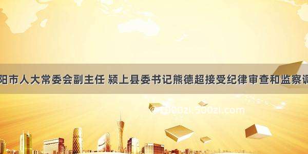 阜阳市人大常委会副主任 颍上县委书记熊德超接受纪律审查和监察调查