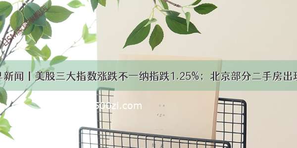 南财早新闻丨美股三大指数涨跌不一纳指跌1.25%；北京部分二手房出现降价