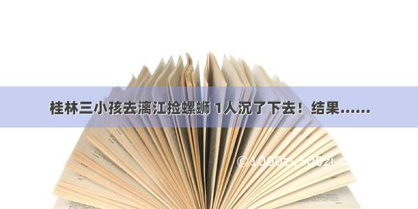 桂林三小孩去漓江捡螺蛳 1人沉了下去！结果……