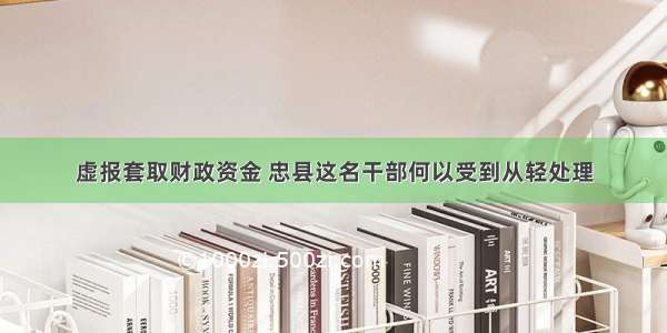 虚报套取财政资金 忠县这名干部何以受到从轻处理