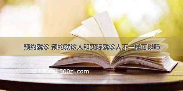 预约就诊 预约就诊人和实际就诊人不一样可以吗