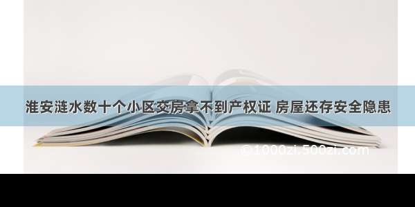 淮安涟水数十个小区交房拿不到产权证 房屋还存安全隐患