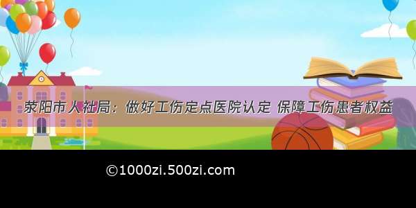 荥阳市人社局：做好工伤定点医院认定 保障工伤患者权益