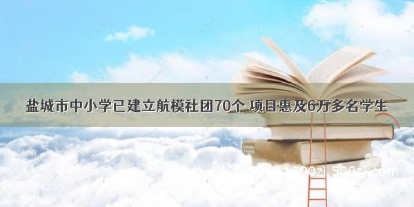 盐城市中小学已建立航模社团70个 项目惠及6万多名学生