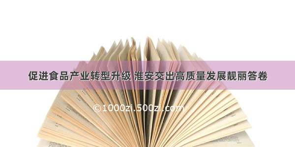 促进食品产业转型升级 淮安交出高质量发展靓丽答卷