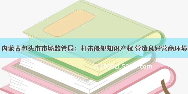 内蒙古包头市市场监管局：打击侵犯知识产权 营造良好营商环境