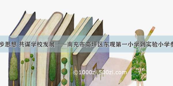 学习进步思想 共谋学校发展——南充市高坪区东观第一小学到实验小学参观学习