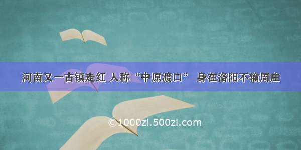 河南又一古镇走红 人称“中原渡口” 身在洛阳不输周庄