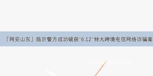 「网安山东」临沂警方成功破获“6.12”特大跨境电信网络诈骗案