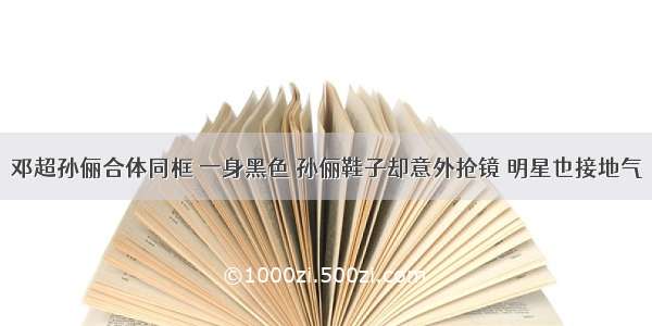 邓超孙俪合体同框 一身黑色 孙俪鞋子却意外抢镜 明星也接地气