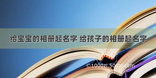 给宝宝的相册起名字 给孩子的相册起名字