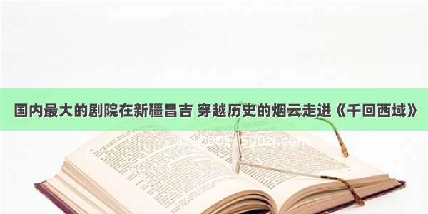 国内最大的剧院在新疆昌吉 穿越历史的烟云走进《千回西域》