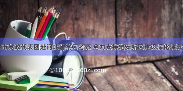 天津市党政代表团赴河北省学习考察 全力支持雄安新区建设深化津冀合作