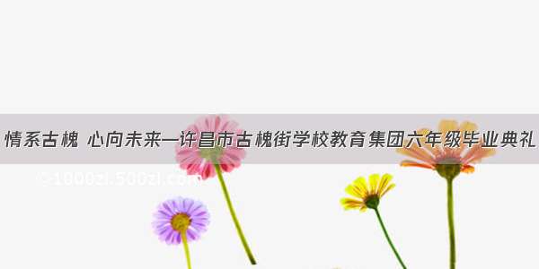 情系古槐 心向未来—许昌市古槐街学校教育集团六年级毕业典礼