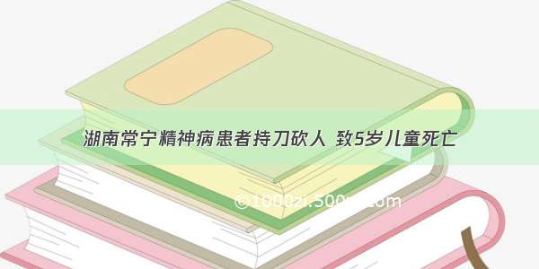 湖南常宁精神病患者持刀砍人 致5岁儿童死亡