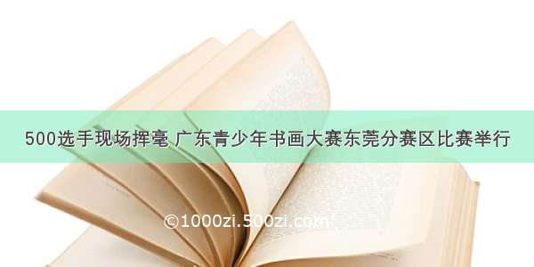 500选手现场挥毫 广东青少年书画大赛东莞分赛区比赛举行