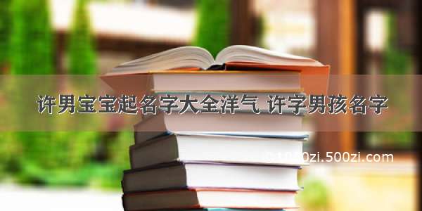 许男宝宝起名字大全洋气 许字男孩名字