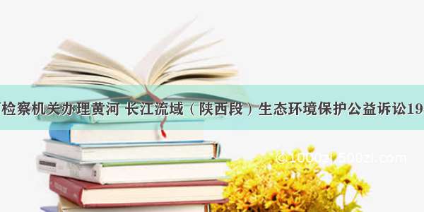 陕西检察机关办理黄河 长江流域（陕西段）生态环境保护公益诉讼1942件