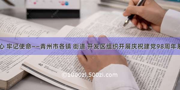 不忘初心 牢记使命——青州市各镇 街道 开发区组织开展庆祝建党98周年系列活动