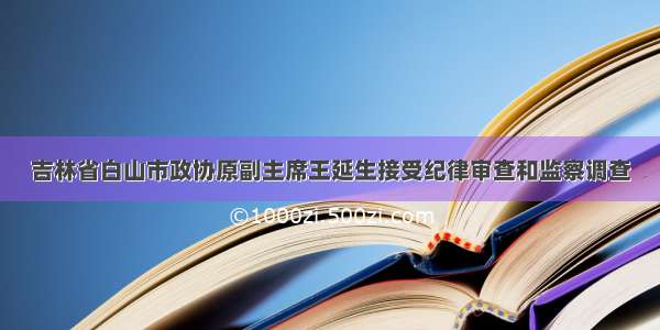 吉林省白山市政协原副主席王延生接受纪律审查和监察调查