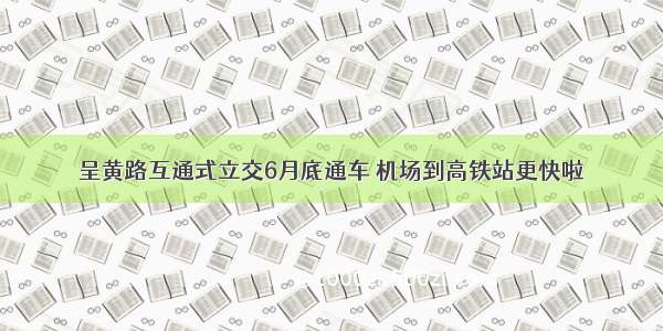 呈黄路互通式立交6月底通车 机场到高铁站更快啦