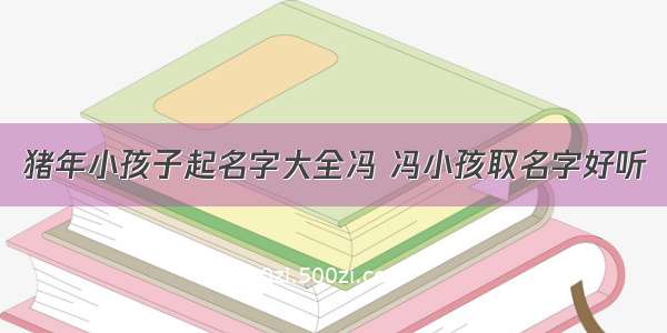 猪年小孩子起名字大全冯 冯小孩取名字好听