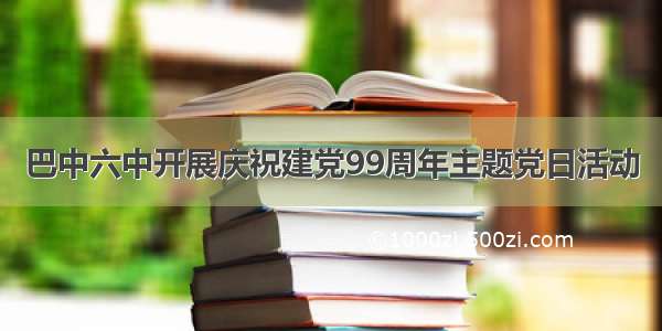 巴中六中开展庆祝建党99周年主题党日活动