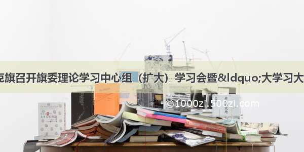 「大学习大讨论」克旗召开旗委理论学习中心组（扩大）学习会暨“大学习大讨论”专题学